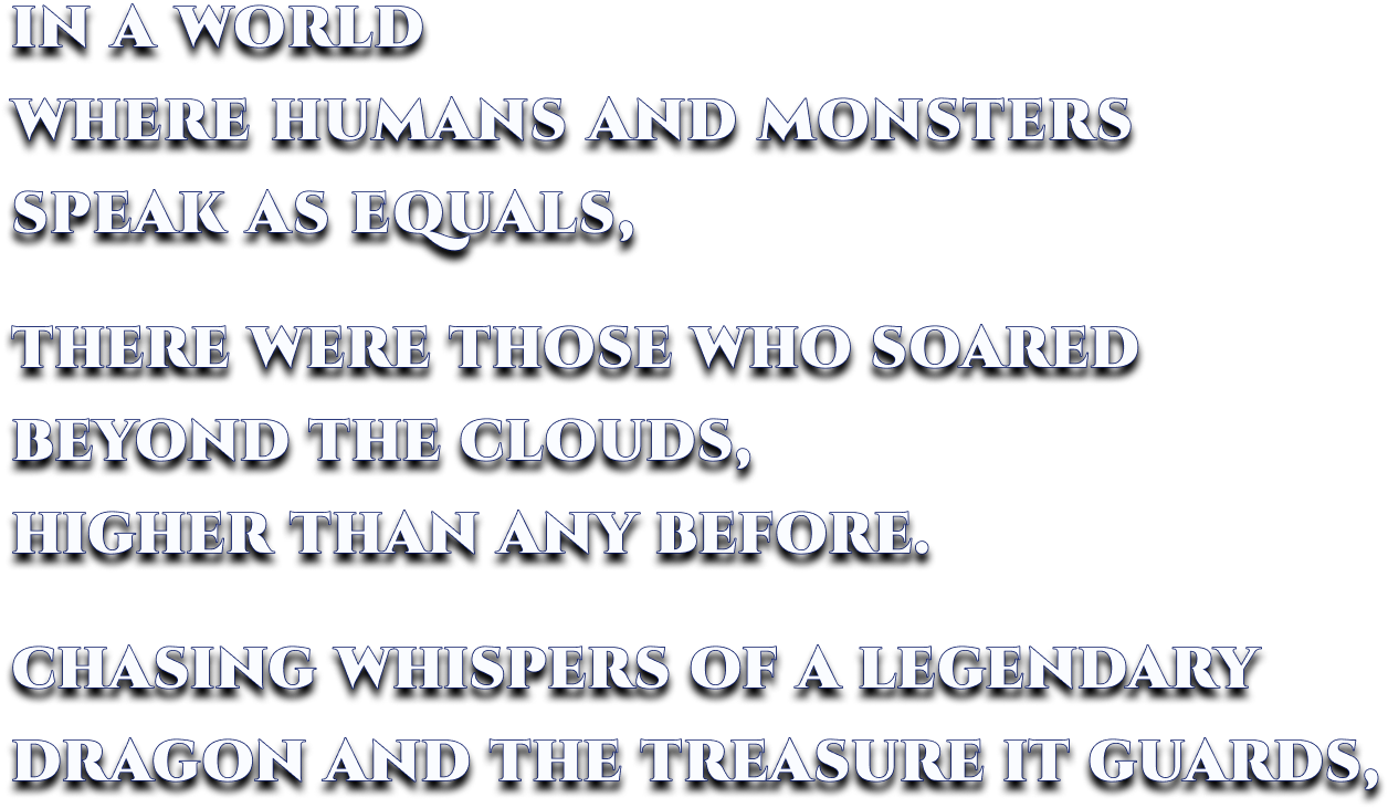 IN A WORLD WHERE HUMANS AND MONSTERS SPEAK AS EQUALS, THERE WERE THOSE WHO SOARED BEYOND THE CLOUDS, HIGHER THAN ANY BEFORE. CHASING WHISPERS OF A LEGENDARY DRAGON AND THE TREASURE IT GUARDS,